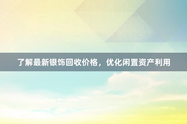 了解最新银饰回收价格，优化闲置资产利用